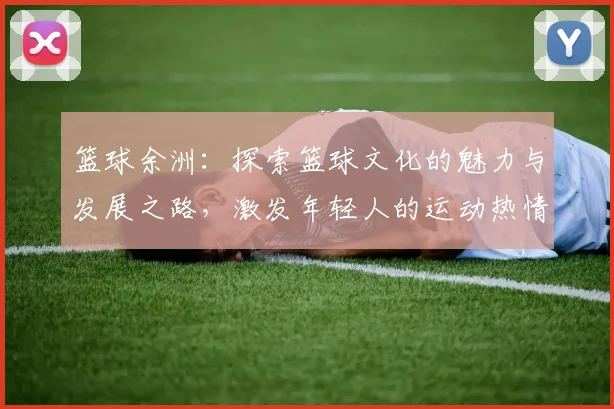 篮球余洲：探索篮球文化的魅力与发展之路，激发年轻人的运动热情与团队精神
