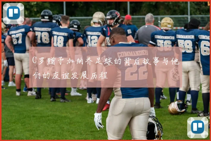 C罗赠予加纳乔足球的背后故事与他们的友谊发展历程