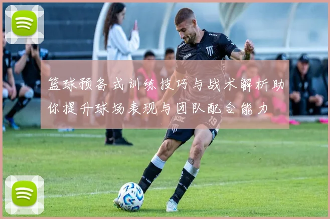篮球预备式训练技巧与战术解析助你提升球场表现与团队配合能力