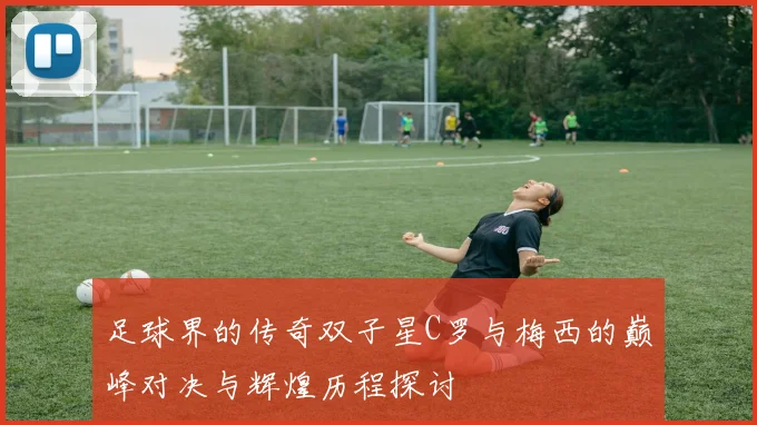 足球界的传奇双子星C罗与梅西的巅峰对决与辉煌历程探讨