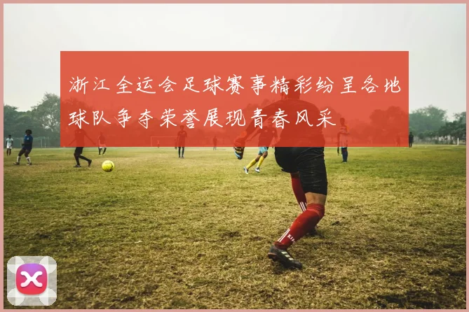 浙江全运会足球赛事精彩纷呈各地球队争夺荣誉展现青春风采