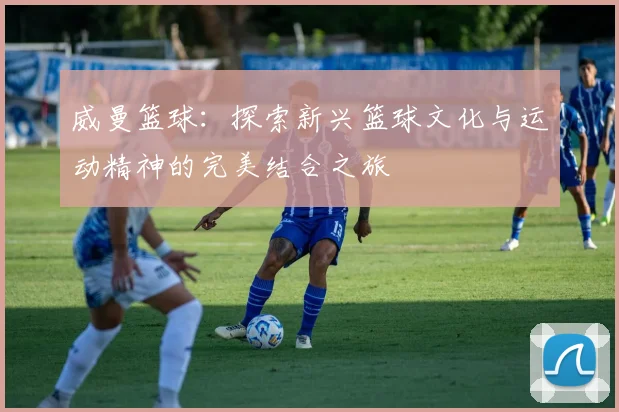 威曼篮球：探索新兴篮球文化与运动精神的完美结合之旅